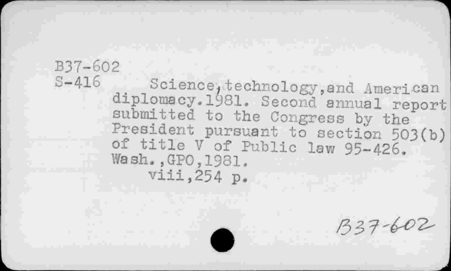 ﻿B37-6O2
Science« technology,and American diplomacy. Iy81. Second annual report submitted to the Congress by the President pursuant to section 503(b) of title V of Public law 95-426.
Wash.,GPO,1981.
viii,254 p.